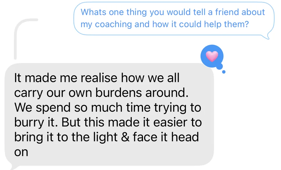 A text message. What&rsquo;s one thing you would tell a friend about my coaching and how it could help them? It made me realise how we all carry our own burdens around. We spend so much time trying to bury it. But this made it easier to bring it to the light and face it head on.