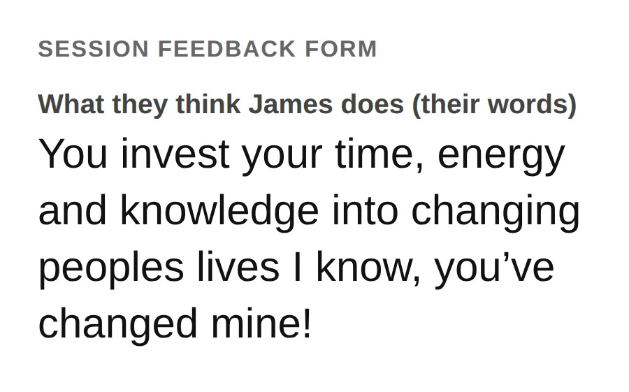 From a session feedback form. What they think James does: You invest your time, energy and knowledge into changing people&rsquo;s lives, I know, you&rsquo;ve changed mine!