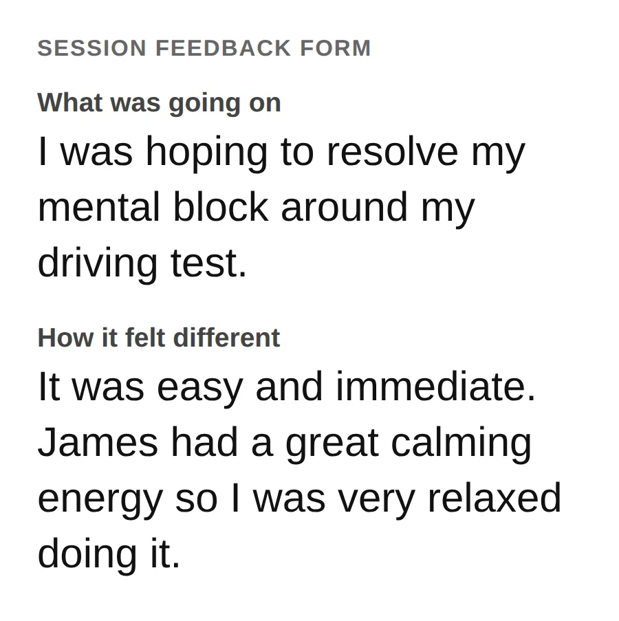 From a session feedback form. What was going on: I was hoping to resolve my mental block around my driving test. How it felt different: It was easy and immediate. James had a great calming energy so I was very relaxed doing it.