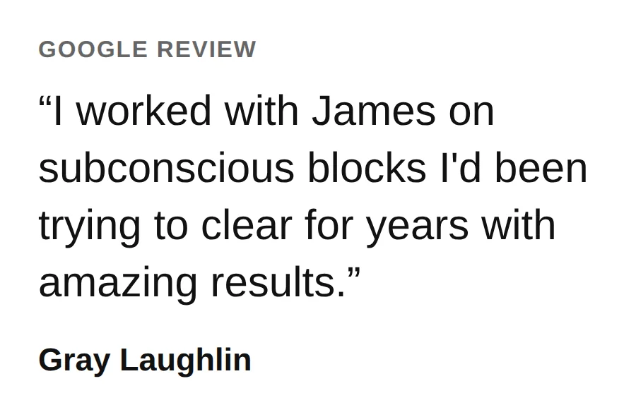 From a Google review by Gray Laughlin: I worked with James on subconscious blocks I&rsquo;d been trying to clear for years with amazing results.