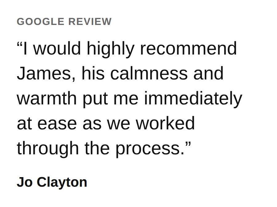 From a Google review by Jo Clayton: I would highly recommend James, his calmness and warmth put me immediately at ease as we worked through the process.