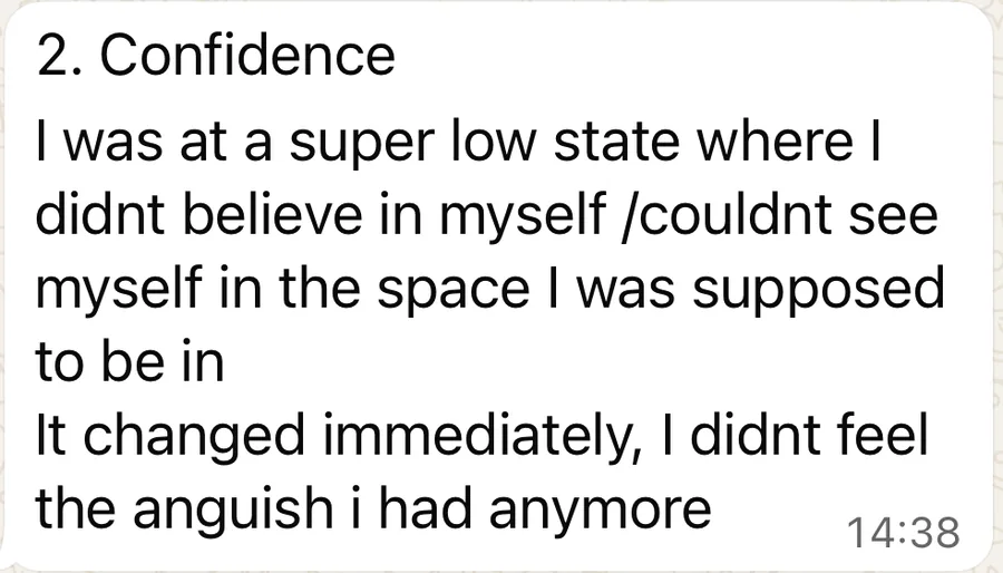A WhatsApp message: 2. Confidence. I was at a super low state where I didn&rsquo;t believe in myself, couldn&rsquo;t see myself in the space I was supposed to be in. It changed immediately, I didn&rsquo;t feel the anguish I had anymore.