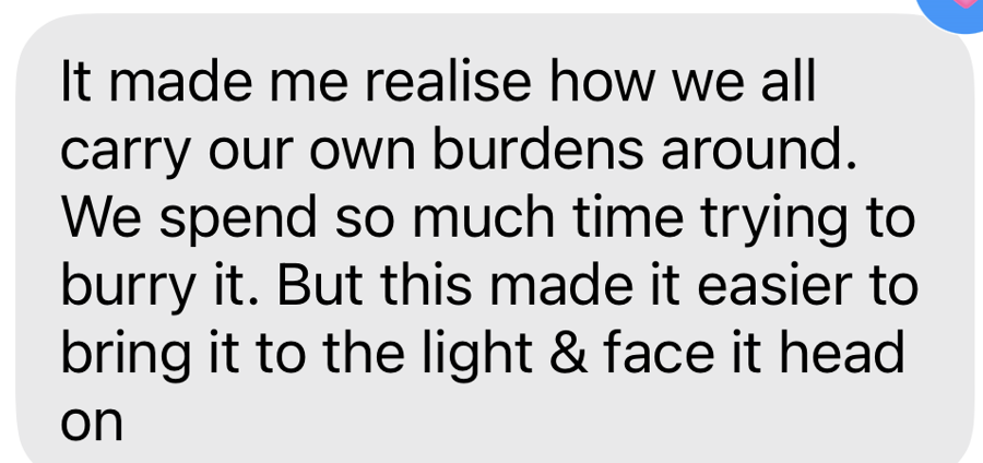 A client message: it made me realise how we all carry our own burdens around, this made it easier to face it head on